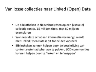 Van losse collecties naar Linked (Open) Data


   • De bibliotheken in Nederland zitten op een (virtuele)
     collectie van ca. 15 miljoen titels, met 60 miljoen
     exemplaren
   • Wanneer deze schat aan informatie vermengd wordt
     met Linked Open Data is dit tot beider voordeel
   • Bibliotheken kunnen helpen door de beschrijving van
     content systematischer aan te pakken, LOD-communities
     kunnen helpen door te ‘linken’ en te ‘mappen’
 