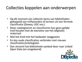 Collecties koppelen aan onderwerpen

• Op dit moment zijn collectie-items van bibliotheken
  gekoppeld aan trefwoorden of termen uit een formele
  classificatie (Dewey, UDC enz.)
• Maar catalogiseren en classificeren kan geen gelijke
  tred houden met de toename van het (digitale)
  materiaal
• Niet het kind met het badwater weggooien
• En dus oude classificaties verbinden met nieuwe
  classificaties/ontologieën
• Dan stroomt het bibliotheek-aanbod door naar Linked
  Open Data (en omgekeerd)


                                                         22
 