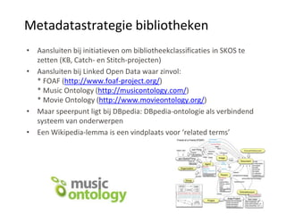 Metadatastrategie bibliotheken
• Aansluiten bij initiatieven om bibliotheekclassificaties in SKOS te
  zetten (KB, Catch- en Stitch-projecten)
• Aansluiten bij Linked Open Data waar zinvol:
  * FOAF (http://www.foaf-project.org/)
  * Music Ontology (http://musicontology.com/)
  * Movie Ontology (http://www.movieontology.org/)
• Maar speerpunt ligt bij DBpedia: DBpedia-ontologie als verbindend
  systeem van onderwerpen
• Een Wikipedia-lemma is een vindplaats voor ‘related terms’
 