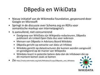 DBpedia en WikiData
• Nieuw initiatief van de Wikimedia Foundation, gesponsord door
  Google en Microsoft
• Springt in de discussie over Schema.org en RDFa voor
  semantische markup van internetpagina’s
• Is aanvullend, niet concurrerend
     • Doelgroep van WikiData zijn Wikipedia-redacteuren, DBpedia
       publiceert als Linked Open Data dus voor iedereen
     • Mensen van DBpedia in Advisory Board Wikidata
     • DBpedia gericht op extractie van data uit Infobox
     • Wikidata gericht op datastructuren die kunnen worden aangevuld
       en geredigeerd op de manier van Wikipedia
     • Wikidata levert in potentie betere data dan de Infoboxen die op
       dit moment komen zoals ze komen
• Zie http://meta.wikimedia.org/wiki/Wikidata/Essays/DBpedia_and_Wikidata
 