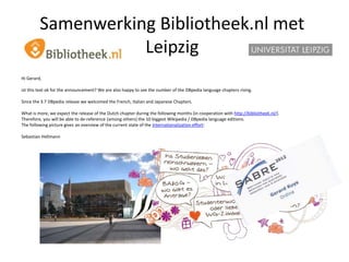Samenwerking Bibliotheek.nl met
                    Leipzig
Hi Gerard,

ist this text ok for the announcement? We are also happy to see the number of the DBpedia language chapters rising.

Since the 3.7 DBpedia release we welcomed the French, Italian and Japanese Chapters.

What is more, we expect the release of the Dutch chapter during the following months (in cooperation with http://bibliotheek.nl/).
Therefore, you will be able to de-reference (among others) the 10 biggest Wikipedia / DBpedia language editions.
The following picture gives an overview of the current state of the Internationalization effort:

Sebastian Hellmann
 