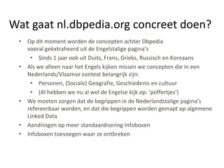 Wat gaat nl.dbpedia.org concreet doen?
 • Op dit moment worden de concepten achter Dbpedia
   vooral geëxtraheerd uit de Engelstalige pagina’s
    • Sinds 1 jaar ook uit Duits, Frans, Grieks, Russisch en Koreaans
 • Als we alleen naar het Engels kijken missen we concepten die in een
   Nederlands/Vlaamse context belangrijk zijn:
    • Personen, (Sociale) Geografie, Geschiedenis en cultuur
    • (Al hebben we nu al wel de Engelse kijk op: ‘poffertjes’)
 • We moeten zorgen dat de begrippen in de Nederlandstalige pagina’s
   refereerbaar worden, en dat die begrippen worden gemapt op algemene
   Linked Data
 • Aandringen op meer standaardisering Infoboxen
 • Infoboxen toevoegen waar ze ontbreken
 
