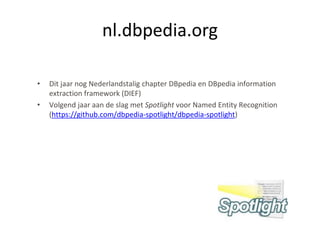 nl.dbpedia.org

•   Dit jaar nog Nederlandstalig chapter DBpedia en DBpedia information
    extraction framework (DIEF)
•   Volgend jaar aan de slag met Spotlight voor Named Entity Recognition
    (https://github.com/dbpedia-spotlight/dbpedia-spotlight)




                                                                           27
 