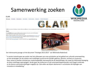 Samenwerking zoeken




Een interessante passage uit het document "Strategie 2013-2015" van Wikimedia Nederland:

" In eerste instantie gaan we verder met het uitbouwen van onze activiteiten op het gebied van culturele samenwerking
 en het verstevigen van de relaties met instellingen op dit terrein (GLAM: galleries, libraries, archives en museums).
 Door samen te werken ontstaat een maatschappelijke meerwaarde die de doelstellingen van zowel de Wikimedia-beweging
 als deze instellingen weerspiegelt. Verder gaan we verkennen of ook samenwerkingsverbanden met (hoger) onderwijs
 en de diverse overheidsinstellingen mogelijk zijn. Ook willen we blijven deelnemen in activiteiten die bijdragen aan
 innovatie en ontwikkeling."
 