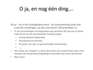 O ja, en nog één ding….

Als je – als in het Strategiedocument - de samenwerking zoekt met
    culturele instellingen, zie dan niet overal ‘self promotion’ in:
•   Er zijn verzamelingen van biografieen van personen die niet per se alleen
    maar de lof van de verzamelende instelling zingen
      • Vrouwenlexicon Nederland
      • Muziekcentrum Omroep
      • De lijsten van rijks- en gemeentelijke monumenten
      • ……
•   Het mooie van ‘mappen’ is, dat je diversiteit van content intact laat, maar
    intussen toch de gemeenschappelijke semantiek naar voren laat komen
•   Map mee!!
 