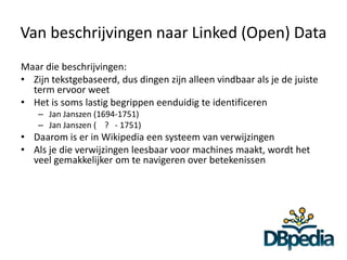 Van beschrijvingen naar Linked (Open) Data
Maar die beschrijvingen:
• Zijn tekstgebaseerd, dus dingen zijn alleen vindbaar als je de juiste
  term ervoor weet
• Het is soms lastig begrippen eenduidig te identificeren
    – Jan Janszen (1694-1751)
    – Jan Janszen ( ? - 1751)
• Daarom is er in Wikipedia een systeem van verwijzingen
• Als je die verwijzingen leesbaar voor machines maakt, wordt het
  veel gemakkelijker om te navigeren over betekenissen
 