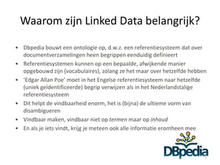 Waarom zijn Linked Data belangrijk?

• Dbpedia bouwt een ontologie op, d.w.z. een referentiesysteem dat over
  documentverzamelingen heen begrippen eenduidig definieert
• Referentiesystemen kunnen op een bepaalde, afwijkende manier
  opgebouwd zijn (vocabulaires), zolang ze het maar over hetzelfde hebben
• ‘Edgar Allan Poe’ moet in het Engelse referentiesysteem naar hetzelfde
  (uniek geïdentificeerde) begrip verwijzen als in het Nederlandstalige
  referentiesysteem
• Dit helpt de vindbaarheid enorm, het is (bijna) de ultieme vorm van
  disambigueren
• Vindbaar maken, vindbaar niet op termen maar op inhoud
• En als je iets vindt, krijg je meteen ook alle informatie eromheen mee



                                                                        7
 