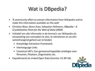 Wat is DBpedia?
• ‘A community effort to extract information from Wikipedia and to
  make this information available on the web’
• Christian Bizer, Sören Auer, Sebastian Hellmann, DBpedia – A
  Crystallization Point for the Web of Data (2009)
• Initiatief om alle informatie in de lemma’s van Wikipedia als
  verzameling van concepten te zien, te extraheren en als één
  samenhangend geheel aan te bieden
   • Knowledge Extraction Framework
   • Interlanguage Links
   • Canonical URI’s: Een gemeenschappelijke ontologie voor
       Personen, Plaatsen, Organisaties etc.
• Gepubliceerd als Linked Open Data (licentie: CC-BY-SA)
 