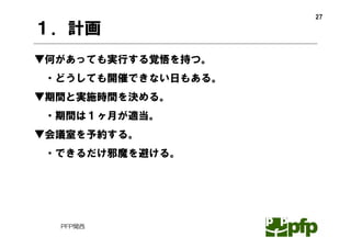 27

１．計画
▼何があっても実行する覚悟を持つ。
・どうしても開催できない日もある。
▼期間と実施時間を決める。
・期間は１ヶ月が適当。
▼会議室を予約する。
・できるだけ邪魔を避ける。




  PFP関西
 