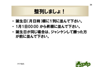 34



         整列しましょ！
• 誕生日（月日時）順に１列に並んで下さい。
• 1月1日00:00 から昇順に並んで下さい。
• 誕生日が同じ場合は、ジャンケンして勝った方
  が前に並んで下さい。




 PFP関西
 