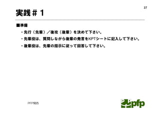 37

実践＃１
■準備
 ・先行（先輩）／後攻（後輩）を決めて下さい。
 ・先輩役は、質問しながら後輩の発言をKPTシートに記入して下さい。
 ・後輩役は、先輩の指示に従って回答して下さい。




      PFP関西
 