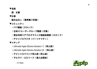 4

▼名前
西   丈善
▼仕事
組み込みer （業界歴20年超）
▼コミュニティ
・PFP関西（スタッフ）
・日本XPユーザーグループ関西（代表）
・男女共同ペアプログラミング勉強会関西（スタッフ）
・アジャイルラジオ（パーソナリティ）
▼メディア
・Ultimate Agile Stories Iteration Ⅰ（同人誌）
・Ultimate Agile Stories Iteration Ⅱ （同人誌）
・アジャイルマインド同人誌（同人誌）
・サムライ・エピソード（達人出版会）

      PFP関西
 
