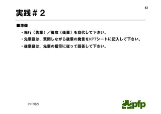 42

実践＃２
■準備
 ・先行（先輩）／後攻（後輩）を交代して下さい。
 ・先輩役は、質問しながら後輩の発言をKPTシートに記入して下さい。
 ・後輩役は、先輩の指示に従って回答して下さい。




      PFP関西
 