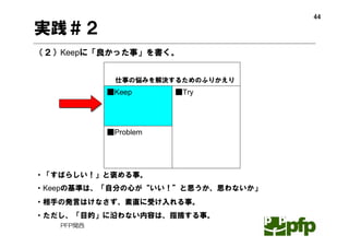 44

実践＃２
（２）Keepに「良かった事」を書く。


            仕事の悩みを解決するためのふりかえり
           ■Keep      ■Try




           ■Problem




・「すばらしい！」と褒める事。
・Keepの基準は、「自分の心が“いい！”と思うか、思わないか」
・相手の発言はけなさず、素直に受け入れる事。
・ただし、「目的」に沿わない内容は、指摘する事。
   PFP関西
 
