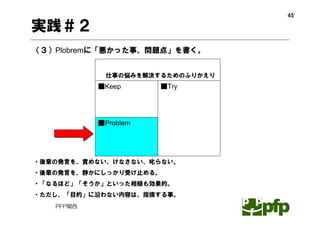 45

実践＃２
（３）Plobremに「悪かった事、問題点」を書く。


            仕事の悩みを解決するためのふりかえり
           ■Keep      ■Try




           ■Problem




・後輩の発言を、責めない、けなさない、叱らない。
・後輩の発言を、静かにしっかり受け止める。
・「なるほど」「そうか」といった相槌も効果的。
・ただし、「目的」に沿わない内容は、指摘する事。
   PFP関西
 