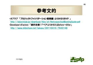 49



                          参考文的
・オブラブ 「プロジェクトファシリテーション実践編：ふりかえりガイド 」
 http://objectclub.jp/download/files/pf/RetrospectiveMeetingGuide.pdf
・Developer’sFactory 「劇的改善！『ペアふりかえり』Before→After」
 http://www.slideshare.net/takepu/20110415-7645146




      PFP関西
 