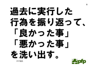 9




過去に実行した
行為を振り返って、
「良かった事」
「悪かった事」
を洗い出す。
PFP関西
 