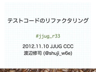 テストコードのリファクタリング

      #jjug_r33

  2012.11.10 JJUG CCC
  渡辺修司 (@shuji_w6e)


                        1
 