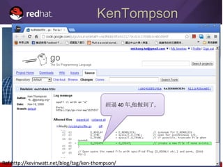 KenTompson
                         Ken Thompson有一次被問到，如果你有機會重新設計UNIX系統，
                         你最想改的是甚麼？

                         他回答：我會讓 creat 這個拼寫加上 e 。




                                          經過 40 年,他做到了。




Ref:http://kevinwatt.net/blog/tag/ken-thompson/
 