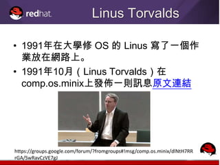 Linus Torvalds

• 1991年在大學修 OS 的 Linus 寫了一個作
  業放在網路上。
• 1991年10月（Linus Torvalds）在
  comp.os.minix上發佈一則訊息原文連結




https://groups.google.com/forum/?fromgroups#!msg/comp.os.minix/dlNtH7RR
rGA/SwRavCzVE7gJ
 