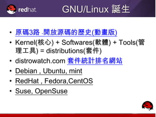GNU/Linux 誕生

• 原碼3路 ﹣開放源碼的歷史(動畫版)
• Kernel(核心) + Softwares(軟體) + Tools(管
  理工具) = distributions(套件)
• distrowatch.com 套件統計排名網站
• Debian , Ubuntu, mint
• RedHat , Fedora,CentOS
• Suse, OpenSuse
 
