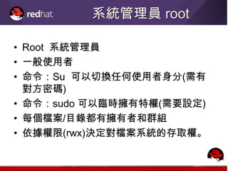 系統管理員 root

• Root 系統管理員
• 一般使用者
• 命令：Su 可以切換任何使用者身分(需有
  對方密碼)
• 命令：sudo 可以臨時擁有特權(需要設定)
• 每個檔案/目錄都有擁有者和群組
• 依據權限(rwx)決定對檔案系統的存取權。
 