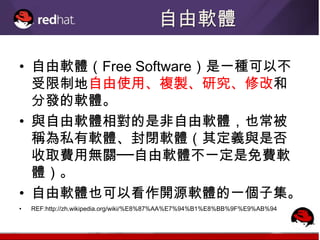 自由軟體

• 自由軟體（Free Software）是一種可以不
  受限制地自由使用、複製、研究、修改和
  分發的軟體。
• 與自由軟體相對的是非自由軟體，也常被
  稱為私有軟體、封閉軟體（其定義與是否
  收取費用無關──自由軟體不一定是免費軟
  體）。
• 自由軟體也可以看作開源軟體的一個子集。
•   REF:http://zh.wikipedia.org/wiki/%E8%87%AA%E7%94%B1%E8%BB%9F%E9%AB%94
 