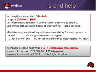 ls and help
mtchang@mtchang-mint ~ $ ls --help
Usage: ls [OPTION]... [FILE]...
List information about the FILEs (the current directory by default).
Sort entries alphabetically if none of -cftuvSUX nor --sort is specified.

Mandatory arguments to long options are mandatory for short options too.
 -a, --all        do not ignore entries starting with .
 -I, --ignore=PATTERN     do not list implied entries matching shell PATTERN


mtchang@mtchang-mint ~ $ ls -l -a -h /etc/passwd /etc/shadow
-rw-r--r-- 1 root root 2.2K 9月 14 14:31 /etc/passwd
-rw-r----- 1 root shadow 1.6K 9月 14 14:31 /etc/shadow
 
