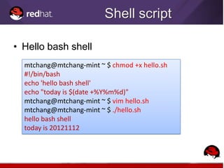 Shell script

• Hello bash shell
  mtchang@mtchang-mint ~ $ chmod +x hello.sh
  #!/bin/bash
  echo 'hello bash shell'
  echo "today is $(date +%Y%m%d)"
  mtchang@mtchang-mint ~ $ vim hello.sh
  mtchang@mtchang-mint ~ $ ./hello.sh
  hello bash shell
  today is 20121112
 
