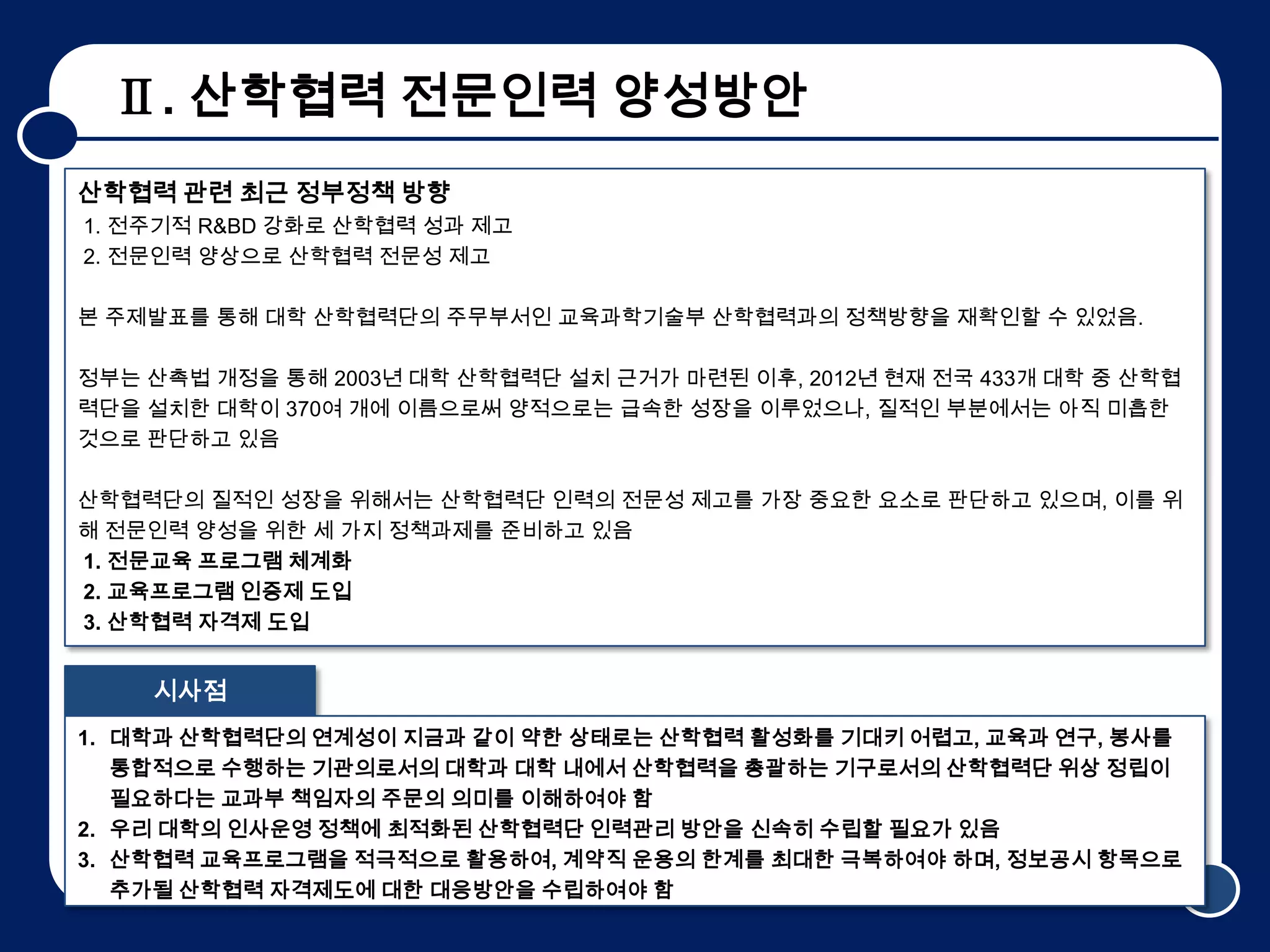 Ⅱ. 산학협력 전문인력 양성방안
산학협력 관련 최근 정부정책 방향
1. 전주기적 R&BD 강화로 산학협력 성과 제고
2. 전문인력 양상으로 산학협력 전문성 제고

본 주제발표를 통해 대학 산학협력단의 주무부서인 교육과학기술부 산학협력과의 정책방향을 재확인할 수 있었음.

정부는 산촉법 개정을 통해 2003년 대학 산학협력단 설치 근거가 마련된 이후, 2012년 현재 전국 433개 대학 중 산학협
력단을 설치한 대학이 370여 개에 이름으로써 양적으로는 급속한 성장을 이루었으나, 질적인 부분에서는 아직 미흡한
것으로 판단하고 있음

산학협력단의 질적인 성장을 위해서는 산학협력단 인력의 전문성 제고를 가장 중요한 요소로 판단하고 있으며, 이를 위
해 전문인력 양성을 위한 세 가지 정책과제를 준비하고 있음
1. 전문교육 프로그램 체계화
2. 교육프로그램 인증제 도입
3. 산학협력 자격제 도입


    시사점
1. 대학과 산학협력단의 연계성이 지금과 같이 약한 상태로는 산학협력 활성화를 기대키 어렵고, 교육과 연구, 봉사를
   통합적으로 수행하는 기관의로서의 대학과 대학 내에서 산학협력을 총괄하는 기구로서의 산학협력단 위상 정립이
   필요하다는 교과부 책임자의 주문의 의미를 이해하여야 함
2. 우리 대학의 인사운영 정책에 최적화된 산학협력단 인력관리 방안을 신속히 수립할 필요가 있음
3. 산학협력 교육프로그램을 적극적으로 활용하여, 계약직 운용의 한계를 최대한 극복하여야 하며, 정보공시 항목으로
   추가될 산학협력 자격제도에 대한 대응방안을 수립하여야 함                               5
 