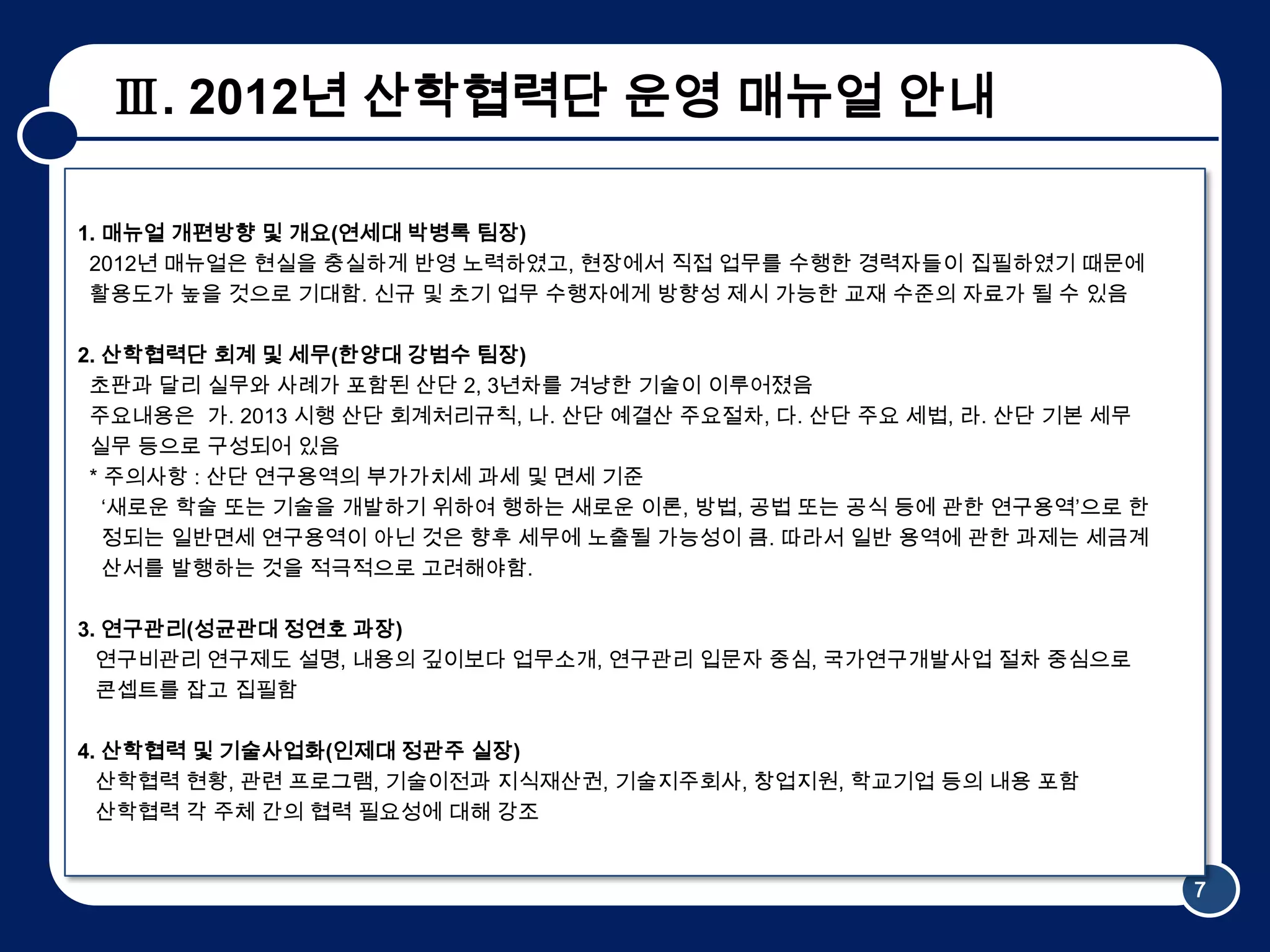 Ⅲ. 2012년 산학협력단 운영 매뉴얼 안내

1. 매뉴얼 개편방향 및 개요(연세대 박병록 팀장)
 2012년 매뉴얼은 현실을 충실하게 반영 노력하였고, 현장에서 직접 업무를 수행한 경력자들이 집필하였기 때문에
 활용도가 높을 것으로 기대함. 신규 및 초기 업무 수행자에게 방향성 제시 가능한 교재 수준의 자료가 될 수 있음

2. 산학협력단 회계 및 세무(한양대 강범수 팀장)
 초판과 달리 실무와 사례가 포함된 산단 2, 3년차를 겨냥한 기술이 이루어졌음
 주요내용은 가. 2013 시행 산단 회계처리규칙, 나. 산단 예결산 주요절차, 다. 산단 주요 세법, 라. 산단 기본 세무
 실무 등으로 구성되어 있음
 * 주의사항 : 산단 연구용역의 부가가치세 과세 및 면세 기준
   ‘새로운 학술 또는 기술을 개발하기 위하여 행하는 새로운 이론, 방법, 공법 또는 공식 등에 관한 연구용역’으로 한
   정되는 일반면세 연구용역이 아닌 것은 향후 세무에 노출될 가능성이 큼. 따라서 일반 용역에 관한 과제는 세금계
   산서를 발행하는 것을 적극적으로 고려해야함.

3. 연구관리(성균관대 정연호 과장)
  연구비관리 연구제도 설명, 내용의 깊이보다 업무소개, 연구관리 입문자 중심, 국가연구개발사업 절차 중심으로
  콘셉트를 잡고 집필함

4. 산학협력 및 기술사업화(인제대 정관주 실장)
  산학협력 현황, 관련 프로그램, 기술이전과 지식재산권, 기술지주회사, 창업지원, 학교기업 등의 내용 포함
  산학협력 각 주체 간의 협력 필요성에 대해 강조


                                                                        7
 