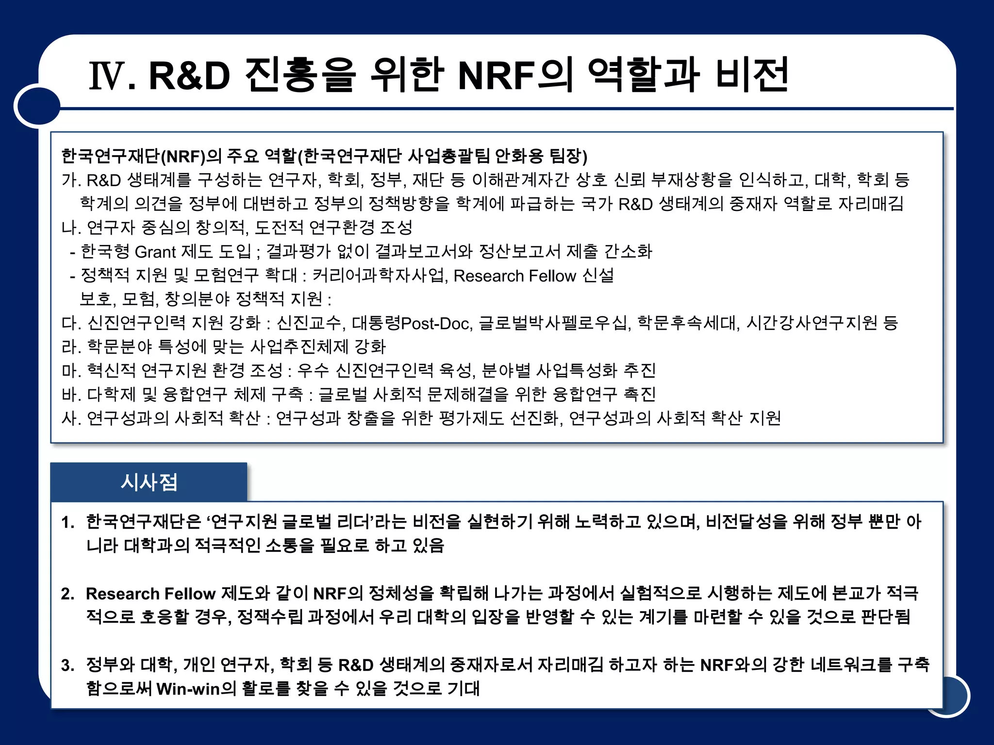 Ⅳ. R&D 진흥을 위한 NRF의 역할과 비전
한국연구재단(NRF)의 주요 역할(한국연구재단 사업총괄팀 안화용 팀장)
가. R&D 생태계를 구성하는 연구자, 학회, 정부, 재단 등 이해관계자간 상호 신뢰 부재상황을 인식하고, 대학, 학회 등
   학계의 의견을 정부에 대변하고 정부의 정책방향을 학계에 파급하는 국가 R&D 생태계의 중재자 역할로 자리매김
나. 연구자 중심의 창의적, 도전적 연구환경 조성
 - 한국형 Grant 제도 도입 ; 결과평가 없이 결과보고서와 정산보고서 제출 간소화
 - 정책적 지원 및 모험연구 확대 : 커리어과학자사업, Research Fellow 신설
   보호, 모험, 창의분야 정책적 지원 :
다. 신진연구인력 지원 강화 : 신진교수, 대통령Post-Doc, 글로벌박사펠로우십, 학문후속세대, 시간강사연구지원 등
라. 학문분야 특성에 맞는 사업추진체제 강화
마. 혁신적 연구지원 환경 조성 : 우수 신진연구인력 육성, 분야별 사업특성화 추진
바. 다학제 및 융합연구 체제 구축 : 글로벌 사회적 문제해결을 위한 융합연구 촉진
사. 연구성과의 사회적 확산 : 연구성과 창출을 위한 평가제도 선진화, 연구성과의 사회적 확산 지원


    시사점
1. 한국연구재단은 ‘연구지원 글로벌 리더’라는 비전을 실현하기 위해 노력하고 있으며, 비전달성을 위해 정부 뿐만 아
   니라 대학과의 적극적인 소통을 필요로 하고 있음

2. Research Fellow 제도와 같이 NRF의 정체성을 확립해 나가는 과정에서 실험적으로 시행하는 제도에 본교가 적극
   적으로 호응할 경우, 정잭수립 과정에서 우리 대학의 입장을 반영할 수 있는 계기를 마련할 수 있을 것으로 판단됨

3. 정부와 대학, 개인 연구자, 학회 등 R&D 생태계의 중재자로서 자리매김 하고자 하는 NRF와의 강한 네트워크를 구축
   함으로써 Win-win의 활로를 찾을 수 있을 것으로 기대                                  9
 