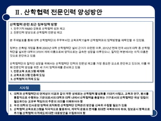 Ⅱ. 산학협력 전문인력 양성방안
산학협력 관련 최근 정부정책 방향
1. 전주기적 R&BD 강화로 산학협력 성과 제고
2. 전문인력 양상으로 산학협력 전문성 제고

본 주제발표를 통해 대학 산학협력단의 주무부서인 교육과학기술부 산학협력과의 정책방향을 재확인할 수 있었음.

정부는 산촉법 개정을 통해 2003년 대학 산학협력단 설치 근거가 마련된 이후, 2012년 현재 전국 433개 대학 중 산학협
력단을 설치한 대학이 370여 개에 이름으로써 양적으로는 급속한 성장을 이루었으나, 질적인 부분에서는 아직 미흡한
것으로 판단하고 있음

산학협력단의 질적인 성장을 위해서는 산학협력단 인력의 전문성 제고를 가장 중요한 요소로 판단하고 있으며, 이를 위
해 전문인력 양성을 위한 세 가지 정책과제를 준비하고 있음
1. 전문교육 프로그램 체계화
2. 교육프로그램 인증제 도입
3. 산학협력 자격제 도입


    시사점
1. 대학과 산학협력단의 연계성이 지금과 같이 약한 상태로는 산학협력 활성화를 기대키 어렵고, 교육과 연구, 봉사를
   통합적으로 수행하는 기관의로서의 대학과 대학 내에서 산학협력을 총괄하는 기구로서의 산학협력단 위상 정립이
   필요하다는 교과부 책임자의 주문의 의미를 이해하여야 함
2. 우리 대학의 인사운영 정책에 최적화된 산학협력단 인력관리 방안을 신속히 수립할 필요가 있음
3. 산학협력 교육프로그램을 적극적으로 활용하여, 계약직 운용의 한계를 최대한 극복하여야 하며, 정보공시 항목으로
   추가될 산학협력 자격제도에 대한 대응방안을 수립하여야 함                               5
 