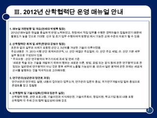 Ⅲ. 2012년 산학협력단 운영 매뉴얼 안내

1. 매뉴얼 개편방향 및 갵Ӛ(연세대 박병록 팀장)
 2012년 매뉴얼은 현실을 충실하게 반영 노력하였고, 현장에서 직접 업무를 수행한 경력자들이 집필하였기 때문에
 활용도가 높을 것으로 기대함. 신규 및 초기 업무 수행자에게 방향성 제시 가능한 교재 수준의 자료가 될 수 있음

2. 산학협력단 회계 및 세무(한양대 강범수 팀장)
 초판과 달리 실무와 사례가 포함된 산단 2, 3년차를 겨냥한 기술이 이루어졌음
 주요내용은 가. 2013 시행 산단 회계처리규칙, 나. 산단 예결산 주요절차, 다. 산단 주요 세법, 라. 산단 기본 세무
 실무 등으로 구성되어 있음
 * 주의사항 : 산단 연구용역의 부가가치세 과세 및 면세 기준
   ‘새로운 학술 또는 기술을 개발하기 위하여 행하는 새로운 이론, 방법, 공법 또는 공식 등에 관한 연구용역’으로 한
   정되는 일반면세 연구용역이 아닌 것은 향후 세무에 노출될 가능성이 큼. 따라서 일반 용역에 관한 과제는 세금계
   산서를 발행하는 것을 적극적으로 고려해야함.

3. 연구관리(성균관대 정연호 과장)
  연구비관리 연구제도 설명, 내용의 깊이보다 업무소개, 연구관리 입문자 중심, 국가연구개발사업 절차 중심으로
  콘셉트를 잡고 집필함

4. 산학협력 및 기술사업화(인제대 정관주 실장)
  산학협력 현황, 관련 프로그램, 기술이전과 지식재산권, 기술지주회사, 창업지원, 학교기업 등의 내용 포함
  산학협력 각 주체 간의 협력 필요성에 대해 강조


                                                                        7
 