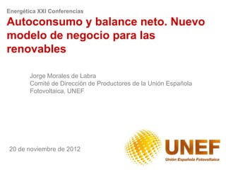 Energética XXI Conferencias

Autoconsumo y balance neto. Nuevo
modelo de negocio para las
renovables

        Jorge Morales de Labra
        Comité de Dirección de Productores de la Unión Española
        Fotovoltaica, UNEF




20 de noviembre de 2012
 