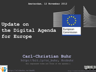 Amsterdam, 12 November 2012




Update on
the Digital Agenda
for Europe


               Carl-Christian Buhr
             http://bit.ly/cc_buhr, @ccbuhr
                 (All expressed views are those of the speaker.)



  http://slidesha.re/daeNL                                   http://creativecommons.org/licenses/
 