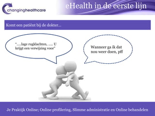 eHealth in de eerste lijn

Komt een patiënt bij de dokter…



     “…..lage rugklachten, ….. U
     krijgt een verwijzing voor”                Wanneer ga ik dat
                                                nou weer doen, pff




Je Praktijk Online; Online profilering, Slimme administratie en Online behandelen
                                                                               11
 