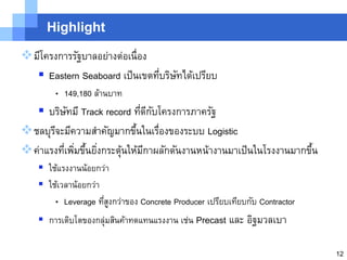 Highlight

มีโครงการรัฐบาลอย่างต่อเนื่อง
   Eastern Seaboard เป็ นเขตทีบริษทได้เปรียบ
                               ่ ั
        • 149,180 ล้านบาท
   บริษทมี Track record ทีดกบโครงการภาครัฐ
          ั                  ่ ี ั
ชลบุรจะมีความสาคัญมากขึนในเรืองของระบบ Logistic
      ี                    ้       ่
ค่าแรงทีเพิมขึนยิงกระตุนให้มกาผลักดันงานหน้างานมาเป็ นในโรงงานมากขึน
         ่ ่ ้ ่        ้     ี                                     ้
     ใช้แรงงานน้อยกว่า
     ใช้เวลาน้อยกว่า
        • Leverage ทีสงกว่าของ Concrete Producer เปรียบเทียบกับ Contractor
                      ู่
     การเติบโตของกลุ่มสินค้าทดแทนแรงงาน เช่น Precast และ อิฐมวลเบา

                                                                             12
 
