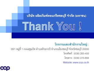 บริษัท ผลิตภัณฑ์ คอนกรีตชลบุรี จากัด (มหาชน)




                                          โรงงานและสานักงานใหญ่ :
39/1 หมูที่ 1 ถนนสุขมวิท ตาบลห้ วยกะปิ อาเภอเมืองชลบุรี จังหวัดชลบุรี 20000
       ่            ุ
                                                  โทรศัพท์ : (038) 265-400
                                                   โทรสาร : (038) 275-894
                  www.themegallery.com           Website: www.ccp.co.th
 