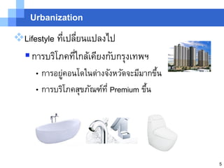 Urbanization

Lifestyle ทีเปลียนแปลงไป
             ่ ่
  การบริโภคทีใกล้เคียงกับกรุงเทพฯ
                ่
     • การอยูคอนโดในต่างจังหวัดจะมีมากขึน
             ่                          ้
     • การบริโภคสุขภัณฑ์ท่ี Premium ขึน
                                      ้




                                            5
 
