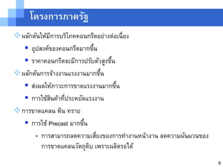 โครงการภาครัฐ
ผลักดันให้มการบริโภคคอนกรีตอย่างต่อเนื่อง
            ี
   อุปสงค์ของคอนกรีตมากขึน ้
   ราคาคอนกรีตจะมีการปรับตัวสูงขึน
                                  ้
ผลักดันการจ้างงานแรงงานมากขึน  ้
   ส่งผลให้ภาวะการขาดแรงงานมากขึน  ้
   การใช้สนค้าทีประหยัดแรงงาน
              ิ  ่
การขาดแคลน หิน ทราย
   การใช้ Precast มากขึน
                        ้
      • การสามารถลดความเสียงของการทางานหน้างาน ลดความผันผวนของ
                              ่
         การขาดแคลนวัตถุดบ เพราะผลิตรอได้
                          ิ
                                                                 9
 