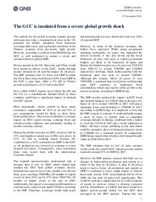 QNB Economics
                                                                                            economics@qnb.com.qa

                                                                                                 17 November 2012



The GCC is insulated from a severe global growth shock

The outlook for the global economy remains gloomy          and international reserves collectively total over 120%
with some key risks: a looming fiscal crisis in the US,    of regional GDP.
potential for further disruption from Eurozone
sovereign debt crises and a potential slowdown in the      However, in terms of the domestic economy, the
Chinese economy from previously high growth.               buffers have narrowed. While rising government
However, according to analysis from QNB Group, the         spending, particularly on wages, has supported the
GCC is well positioned to sustain a severe and             non-oil economy, it has also driven up the fiscal
sustained shock to global GDP.                             breakeven oil price (the price at which government
                                                           budgets are likely to be balanced). In Qatar and
Slower growth in the US, Eurozone and China would          Kuwait the breakeven price rose by just over US$15/b
have knock-on effects in the GCC, mainly through           from 2008-12 to around US$40/b and US$50/b
weaker demand for oil and the impact on oil prices.        respectively. In Oman, Saudi Arabia and the UAE the
The IMF estimates that 1% lower real GDP in either         breakeven price has risen to around US$80/b.
the US or Euro Area would lead to 0.4% lower GDP in        Although this remains below oil prices of over
the GCC a year later, while a 1% fall in China’s           US$100/b, a sustained drop in oil prices could prompt
growth would lead to a 0.1% fall in the GCC.               some GCC countries to implement fiscal
                                                           consolidation, which may lead to softer growth in the
Over a fifth of GCC exports are to China, the EU and       non-oil economy, according to QNB Group.
the US, so a simultaneous demand shock in these
countries could have a significant impact on demand        The IMF recently analysed the impact on GCC fiscal
for GCC exports.                                           and external balances of a US$30 drop in the price of a
                                                           barrel of oil to around US$70/b in 2013 with prices
More importantly, slower growth in these major             remaining lower and declining to US$60/b in 2017.
economies—responsible for 44% of oil and 35% of            According to QNB Group, it is important to note that
gas consumption—would be likely to drive down              the IMF scenario is extreme. It would probably require
hydrocarbon prices. This in turn would have a stronger     a series of crises to unfold, such as sequential
impact on GCC export revenue, reducing fiscal and          sovereign defaults in Europe, combined with a failure
current-account surpluses and potentially leading to       to avert the US fiscal cliff and a credit implosion in
weaker economic activity.                                  China. All these events unfolding in the near future
                                                           could be enough to drive oil demand and prices down
During the global recession in 2009, oil prices fell by    to US$60/b for a sustained period. In comparison,
37% and liquefied natural gas (LNG) spot prices by         QNB Group expects that oil prices will remain broadly
27%. As well as reducing export revenue, this              stable at US$110/b in 2013.
contributed to a 0.2% contraction in GDP in the GCC
as oil production was lowered in response to lower         The IMF estimates that its low oil price scenario
demand and prices. Consequently, some investment           would erode the overall GCC current-account surplus
plans were scaled back with the deteriorating              (currently around 25% of GDP) by 2017.
economic climate.
                                                           However, the IMF analysis assumes that there are no
The regional macroeconomic environment now is              changes in hydrocarbon production and exports as a
stronger than it was in 2009, which should help            result of the drop in oil prices. A drop in oil prices
insulate the GCC from global economic shocks.              tends to lead to lower oil production and exports as
International reserves have risen steadily over the last   OPEC is inclined to lower output targets or enforce
three years, reaching US$694bn (20 months of import        them more strictly. GCC oil production fell by 8% in
cover) in June 2012, up by 47% from US$473bn (18           2009, the last time oil prices fell significantly. This
months of import cover) at the end of 2009.                would be partially compensated for by a fall in imports
Additionally, the region’s sovereign wealth funds have     of goods in services owing to slowing economic
external assets valued at just under US$1trn, according    activity. Nonetheless, it is likely that there would be a
to the IMF. Therefore, sovereign wealth fund assets        higher current-account deficit for the GCC than
                                                           envisaged in the IMF analysis. Taking this into
                                                                                                                  1
 