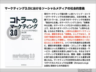 マーケティング3.0におけるソーシャルメディアの社会的意義
              現代マーケティング論の第一人者フィリップ・コトラ
              ーがマーケティングの未来像を語る、注目の新著。本
              書でコトラーは、これまでのマーケティングの潮流を
              「製品中心主義」のマーケティング1.0から「消費者
              中心主義」のマーケティング2.0への変化と整理した
              上で、来たるべきマーケティング3.0は「人間中心主
              義」になると予測する。人間中心主義のマーケティン
              グとは、顧客を単なる「消費者」としてではなく、多
              元的で能動的な存在、価値の創造に積極的に関わろう
              とする人間として理解し、そのような顧客のニーズに
              応えることを意味する。いくつかの先進的な企業は既
              に、顧客の参加意識・創造性・コミュニティ意識・理
              想主義といった深層的なニーズを満足させる製品・サ
              ービス・企業文化を提示し始めている。そのようなマ
              ーケティングを実現するには、環境・健康・社会問題
              に取り組む企業の社会的責任を果たすことも重要な要
              素となる。マーケティングの世界的な流れに関心を持
              つすべての人々にとっての必読書（Amazon.co.jp
              出版社/著者からの内容紹介）

                                  Quantum ID!
                                  collective intelligence mining laboratory!
 