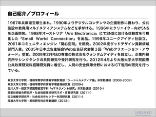 自己紹介／プロフィール
1967年兵庫県宝塚生まれ。1990年よりデジタルコンテンツの企画制作に携わり、公共
施設の教育用マルチメディアシステムなどを手がける。1996年にクリエイター向けSNS
を企画開発。1998年オーストリア「Ars Electronica」にてSNSにおける信頼度を可視
化した「Small World Connection」を出品。1998年ユニークアイディ社設立。
2001年コミュニティエンジン「関心空間」を開発。2002年度グッドデザイン賞新領域
部門入賞。2005年日本広告主協会Web広告研究会第３回「Webクリエーション・アウ
ォード」受賞。2009年2月R&D専業の株式会社クォンタムアイディを設立し、企業内研
究所やシンクタンクの共同研究や受託研究を行う。2012年4月より大阪大学大学院国際
公共政策研究科招聘研究員に着任し、人間の安全保障分野におけるICT活用の研究を行っ
ている。

東京大学大学院・情報学際学府情報学環教育部「ソーシャルメディア論」非常勤講師（2008-2009）
東京大学大学院・情報学際学府情報学環客員研究員（2009-）
玉川大学・経営学部国際経営学科「eマネジメント研究」非常勤講師（2010-）
産業技術総合研究所・社会知能技術研究ラボ・客員研究員（2011-）
国立情報学研究所・社会知共有センター共同研究員（2011-）
尾道大学大学院・美術研究科非常勤講師（2012-）
 