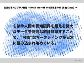 世界は単純なグラフ構造（Small World）から複雑系の海（Big Data）へ




    もはや人間の認知限界を超える莫大
    なデータを高速な統計処理すること
    で、 可能 なマーケティングが日常
    に組み込まれ始めている。
 