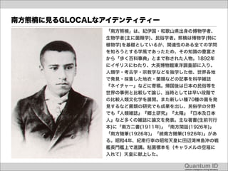 南方熊楠に見るGLOCALなアイデンティティー
              「南方熊楠」は、紀伊国・和歌山県出身の博物学者、
              生物学者(主に菌類学)、民俗学者。熊楠は博物学(特に
              植物学)を基礎としているが、関連性のある全ての学問
              を知ろうとする学風であったため、その知識の豊富さ
              から「歩く百科事典」とまで称された人物。1892年
              にイギリスにわたり、大英博物館東洋調査部に入り、
              人類学・考古学・宗教学などを独学した他、世界各地
              で発見・採集した地衣・菌類などの記事を科学雑誌
              『ネイチャー』などに寄稿。帰国後は日本の民俗等を
              世界の事例と比較して論じ、当時としては早い段階で
              の比較人類文化学を展開。また新しい種70種の菌を発
              見するなど菌類の研究でも成果を出し、民俗学の分野
              でも『人類雑誌』『郷土研究』『太陽』『日本及日本
              人』など多くの雑誌に論文を発表。主な著書(生前刊行
              本)に「南方二書(1911年)」「南方閑話(1926年)」
              「南方随筆(1926年)」「続南方随筆(1926年)」があ
              る。昭和4年、紀南行幸の昭和天皇に田辺湾神島沖の戦
              艦長門艦上で進講。粘菌標本を（キャラメルの空箱に
              入れて）天皇に献上した。

                                  Quantum ID!
                                  collective intelligence mining laboratory!
 