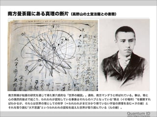 南方曼荼羅にある真理の断片（高野山の土宜法龍との書簡）




南方熊楠が粘菌の研究を通じて得た第六感的な「世界の縮図」。通称、南方マンダラと呼ばれている。事は、物と
心の偶然的接点で起こり、われわれが認知している事象はそれらのハブとなっている 翠点（イの場所） を観察すれ
ばわかるが、それらは世界の理としての科学（＝われわれがまだ分かり得ていない宇宙の摂理を含む＝ヌの線）と
それを取り囲む 大不思議 というわれわれの認知を超えた世界が取り囲んでいる（ルの線）。

                                            Quantum ID!
                                            collective intelligence mining laboratory!
 