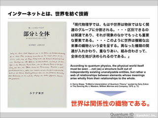 インターネットとは、世界を紡ぐ技術

             「現代物理学では、もはや世界は物体ではなく関
             連のグループに分割される。・・・区別できるの
             は関連であり、それが現象のなかでもっとも重要
             な要素である。・・・このように世界は複雑な出
             来事の織物という姿を呈する。異なった種類の関
             連が入れかわり、重なりあい、組み合わさって、
             全体の生地が決められるのである。」

             According to quantum physics, the physical world itself
             must be seen …not (as) a structure built out of
             independently existing unanalyzable entities, but rather a
             web of relationships between elements whose meanings
             arise wholly from their relationships to the whole.

             4. Henry Stapp, "S-Matrix Interpretation of Quantum Theory," quoted by Gary Zukav
             in The Dancing Wu Li Masters, William Morrow and Company, 1979, p. 72.




             世界は関係性の織物である。
                                                      Quantum ID!
                                                      collective intelligence mining laboratory!
 