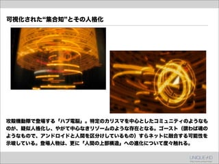 可視化された 集合知 とその人格化




攻殻機動隊で登場する「ハブ電脳」。特定のカリスマを中心としたコミュニティのようなも
のが、疑似人格化し、やがて中心なきリゾームのような存在となる。ゴースト（謂わば魂の
ようなもので、アンドロイドと人間を区分けしているもの）すらネットに融合する可能性を
示唆している。登場人物は、更に「人間の上部構造」への進化について度々触れる。
 