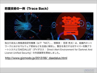 防護技術の一例（Trace Back）




独立行政法人情報通信研究機構（以下「NICT」、理事長： 宮原 秀夫）は、組織内ネット
ワークにおけるマルウェア感染などを迅速に検知し、警告を発行する対サイバー攻撃アラ
ートシステム"DAEDALUS"（ダイダロス： Direct Alert Environment for Darknet And
Livenet Uniﬁed Security）の外部展開を開始しました。

http://www.gizmodo.jp/2012/06/_daedalus.html
 